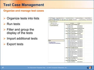 27 For Discussion Purposes Only | © 2007 Computer Enterprises, Inc.
Test Case Management
 Organize tests into lists
 Run tests
 Filter and group the
display of the tests
 Import additional tests
 Export tests
Organize and manage test cases
 
