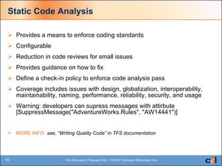 Static Code Analysis Provides a means to enforce coding standards Configurable Reduction in code reviews for small issues Provides guidance on how to fix Define a check-in policy to enforce code analysis pass Coverage includes issues with design, globalization, interoperability, maintainability, naming, performance, reliability, security, and usage Warning: developers can supress messages with attirbute [SuppressMessage("AdventureWorks.Rules", "AW14441")]  MORE INFO  see, “Writing Quality Code” in TFS documentation  