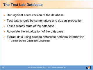The Test Lab Database Run against a test version of the database Test data should be same nature and size as production Test a steady state of the database Automate the initialization of the database Extract data using rules to obfuscate personal information Visual Studio Database Developer 