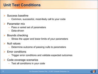 Unit Test Conditions Success baseline Common, successful, most-likely call to your code Parameter mix Pass a varied set of parameters Data-driven Bounds checking Stress the upper and lower limits of your parameters Null values Determine outcome of passing nulls to parameters Error conditions Trigger error conditions and validate expected outcomes Code coverage scenarios Test all conditions in your code 