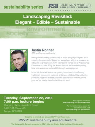Tuesday, September 22, 2015
7:00 p.m. lecture begins
Changing Hands Bookstore Tempe
6428 S McClintock Dr
Tempe, AZ 85283
sustainability series
The Sustainability Series is presented by ASU’s Julie Ann Wrigley Global Institute of Sustainability.
Seating is limited, so please RSVP for this event.
RSVP: sustainability.asu.edu/events
Parking and directions:
sustainability.asu.edu/directions
For more information about this
and other events, visit:
sustainability.asu.edu/events
Justin Rohner
CEO and Founder, Agriscaping
Having started working professionally in landscaping at just 9 years old at
a local golf course, Justin Rohner has always been a bit of an innovator, an
artist, and an entrepreneur. Justin was recently named one of Arizona’s Top
Entrepreneurs under 35 by the Arizona Republic for his work improving
local food access and sustainability through agriscaping.com.
In this talk Justin will explore the growing innovations in transforming
traditionally consumptive yards and landscapes into beautifully productive
parks and properties that reduce waste, feed the local economy, create
jobs, and put healthy fresh food within arm’s reach.
Landscaping Revisited:
Elegant – Edible – Sustainable
 