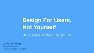 Design For Users,
Not Yourself
UX Lessons My Mom Taught Me
Justin Barr Young
@theJayBeeWhy
Future Insights Live 2015
 