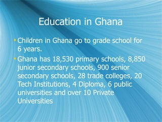 Education in Ghana Children in Ghana go to grade school for 6 years. Ghana has 18,530 primary schools, 8,850 junior secondary schools, 900 senior secondary schools, 28 trade colleges, 20 Tech Institutions, 4 Diploma, 6 public universities and over 10 Private Universities 