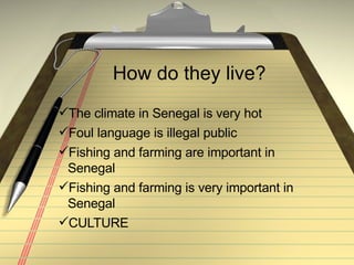 How do they live? The climate in Senegal is very hot Foul language is illegal public Fishing and farming are important in Senegal Fishing and farming is very important in Senegal CULTURE 