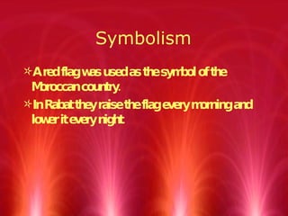 Symbolism A red flag was used as the symbol of the Moroccan country. In Rabat they raise the flag every morning and lower it every night.  