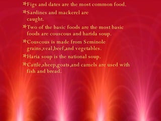 Figs and dates are the most common food. Sardines and mackerel are caught. Two of the basic foods are the most basic foods are couscous and harida soup. Couscous is made from Seminole grains,veal,beef,and vegetables. Haria soup is the national soup.  Cattle,sheep,goats,and camels are used with fish and bread. 