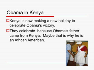 Obama in Kenya Kenya is now making a new holiday to celebrate Obama’s victory. They celebrate  because Obama’s father came from Kenya.  Maybe that is why he is an African American. 