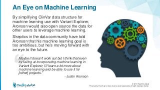 © 2018 Health Catalyst
Proprietary. Feel free to share but we would appreciate a Health Catalyst citation.
By simplifying ClinVar data structure for
machine learning use with Variant Explorer,
Aronson would also open source the data for
other users to leverage machine learning.
Skeptics in the data community have told
Aronson that his machine learning goal is
too ambitious, but he’s moving forward with
an eye to the future.
An Eye on Machine Learning
Maybe it doesn’t work out but I think that even
by failing at incorporating machine learning in
Variant Explorer, I’ll learn a lot more about
machine learning and be able to use it for
[other] projects.”
- Justin Aronson
 