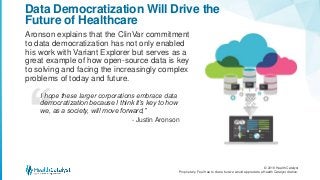 © 2018 Health Catalyst
Proprietary. Feel free to share but we would appreciate a Health Catalyst citation.
Aronson explains that the ClinVar commitment
to data democratization has not only enabled
his work with Variant Explorer but serves as a
great example of how open-source data is key
to solving and facing the increasingly complex
problems of today and future.
Data Democratization Will Drive the
Future of Healthcare
I hope these larger corporations embrace data
democratization because I think it’s key to how
we, as a society, will move forward,”
- Justin Aronson
 