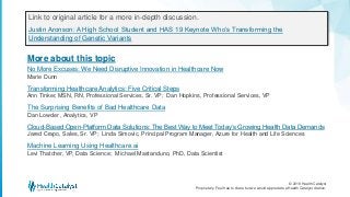 © 2018 Health Catalyst
Proprietary. Feel free to share but we would appreciate a Health Catalyst citation.
More about this topic
Link to original article for a more in-depth discussion.
Justin Aronson: A High School Student and HAS 19 Keynote Who’s Transforming the
Understanding of Genetic Variants
No More Excuses: We Need Disruptive Innovation in Healthcare Now
Marie Dunn
Transforming Healthcare Analytics: Five Critical Steps
Ann Tinker, MSN, RN, Professional Services, Sr. VP; Dan Hopkins, Professional Services, VP
The Surprising Benefits of Bad Healthcare Data
Dan Lowder , Analytics, VP
Cloud-Based Open-Platform Data Solutions: The Best Way to Meet Today’s Growing Health Data Demands
Jared Crapo, Sales, Sr. VP; Linda Simovic, Principal Program Manager, Azure for Health and Life Sciences
Machine Learning Using Healthcare.ai
Levi Thatcher, VP, Data Science; Michael Mastanduno, PhD, Data Scientist
 
