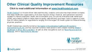 © 2018 Health Catalyst
Proprietary. Feel free to share but we would appreciate a Health Catalyst citation.
Other Clinical Quality Improvement Resources
Click to read additional information at www.healthcatalyst.com
Health Catalyst is a mission-driven data warehousing, analytics and outcomes-improvement company
that helps healthcare organizations of all sizes improve clinical, financial, and operational outcomes
needed to improve population health and accountable care. Our proven enterprise data warehouse
(EDW) and analytics platform helps improve quality, add efficiency and lower costs in support of more
than 65 million patients for organizations ranging from the largest US health system to forward-thinking
physician practices.
Health Catalyst was recently named as the leader in the enterprise healthcare BI market in
improvement by KLAS, and has received numerous best-place-to work awards including Modern
Healthcare in 2013, 2014, and 2015, as well as other recognitions such as “Best Place to work for
Millenials, and a “Best Perks for Women.”
 