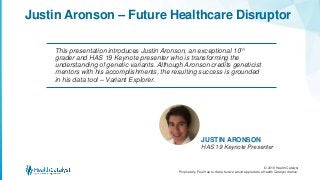 © 2018 Health Catalyst
Proprietary. Feel free to share but we would appreciate a Health Catalyst citation.
JUSTIN ARONSON
HAS 19 Keynote Presenter
Justin Aronson – Future Healthcare Disruptor
This presentation introduces Justin Aronson, an exceptional 10th
grader and HAS 19 Keynote presenter who is transforming the
understanding of genetic variants. Although Aronson credits geneticist
mentors with his accomplishments, the resulting success is grounded
in his data tool – Variant Explorer.
 