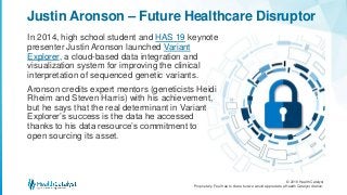 © 2018 Health Catalyst
Proprietary. Feel free to share but we would appreciate a Health Catalyst citation.
In 2014, high school student and HAS 19 keynote
presenter Justin Aronson launched Variant
Explorer, a cloud-based data integration and
visualization system for improving the clinical
interpretation of sequenced genetic variants.
Aronson credits expert mentors (geneticists Heidi
Rheim and Steven Harris) with his achievement,
but he says that the real determinant in Variant
Explorer’s success is the data he accessed
thanks to his data resource’s commitment to
open sourcing its asset.
Justin Aronson – Future Healthcare Disruptor
 
