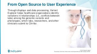 © 2018 Health Catalyst
Proprietary. Feel free to share but we would appreciate a Health Catalyst citation.
Through displays and data processing, Variant
Explorer helps healthcare organizations identify
variations in relationships (i.e., conflicts between
labs) among the genomic variants and
phenotypes, which labs, researchers, and other
clinicians submit to ClinVar.
From Open Source to User Experience
 