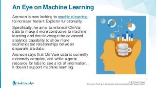 © 2018 Health Catalyst
Proprietary. Feel free to share but we would appreciate a Health Catalyst citation.
Aronson is now looking to machine learning
to increase Variant Explorer functionality.
Specifically, he aims to reformat ClinVar
data to make it more conducive to machine
learning and then leverage the advanced
analytics capability to show more
sophisticated relationships between
disparate lab data.
Aronson says that ClinVare data is currently
extremely complex, and while a great
resource for labs to see a lot of information,
it doesn’t support machine learning.
An Eye on Machine Learning
 