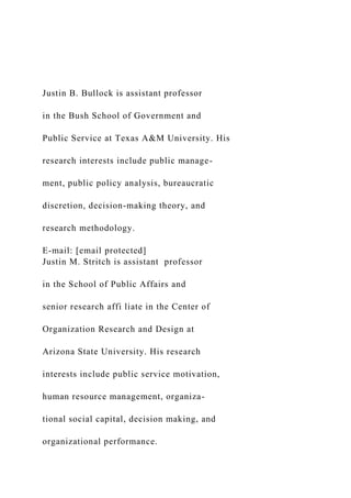 Justin B. Bullock is assistant professor
in the Bush School of Government and
Public Service at Texas A&M University. His
research interests include public manage-
ment, public policy analysis, bureaucratic
discretion, decision-making theory, and
research methodology.
E-mail: [email protected]
Justin M. Stritch is assistant professor
in the School of Public Affairs and
senior research affi liate in the Center of
Organization Research and Design at
Arizona State University. His research
interests include public service motivation,
human resource management, organiza-
tional social capital, decision making, and
organizational performance.
 