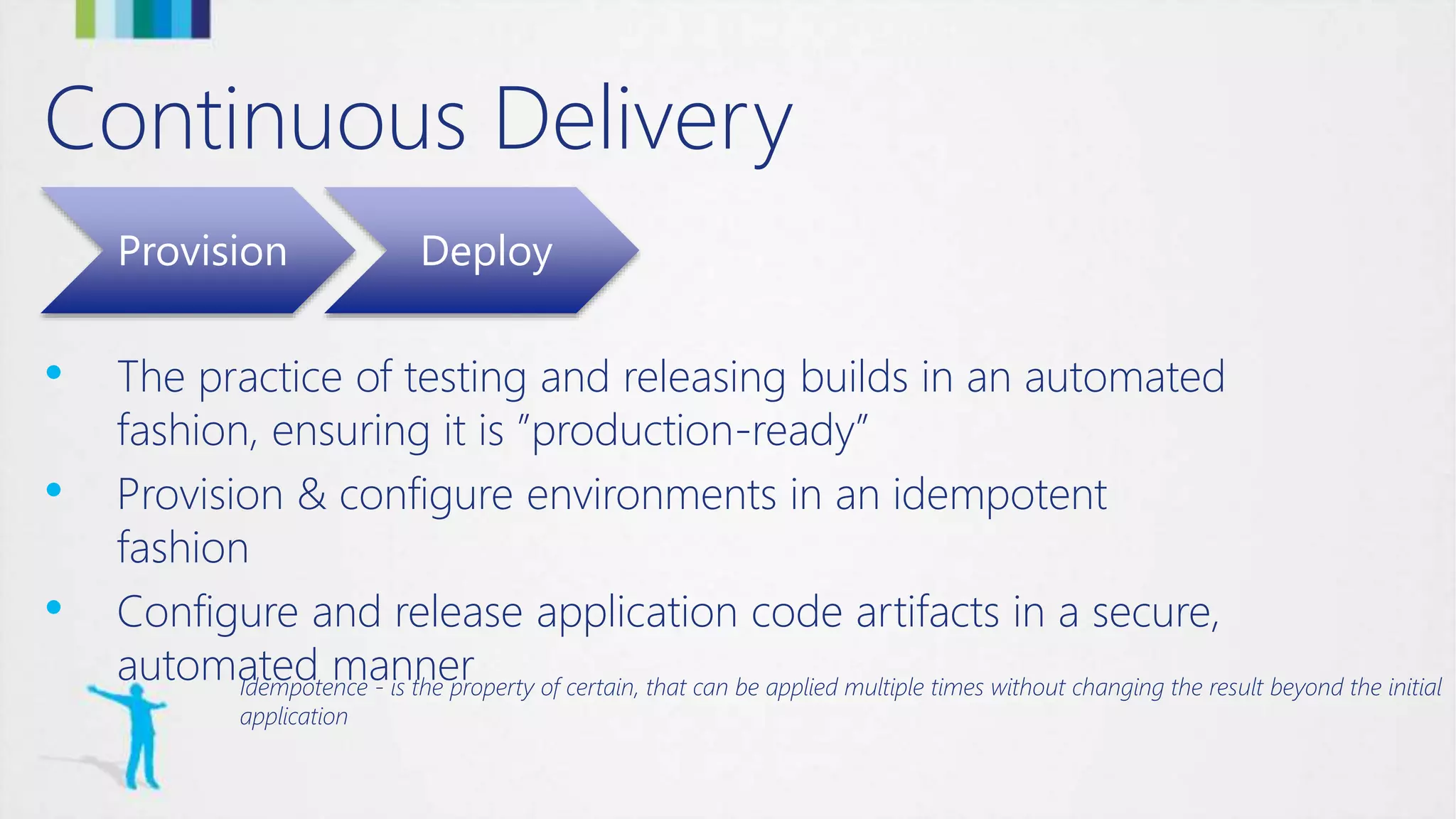 Continuous Delivery
Provision Deploy
• The practice of testing and releasing builds in an automated
fashion, ensuring it is ”production-ready”
• Provision & configure environments in an idempotent
fashion
• Configure and release application code artifacts in a secure,
automated mannerIdempotence - is the property of certain, that can be applied multiple times without changing the result beyond the initial
application
 