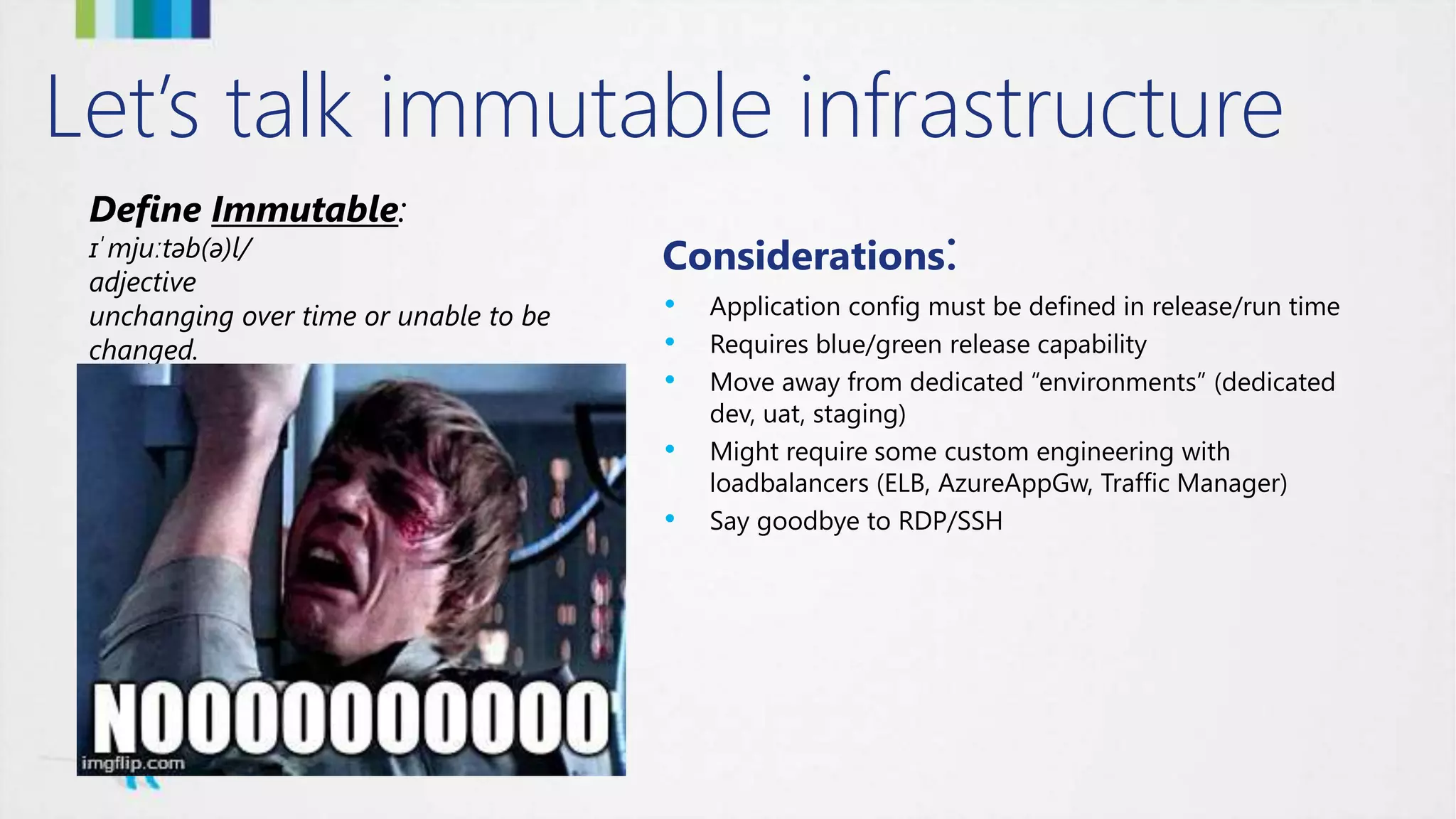 Let’s talk immutable infrastructure
Define Immutable:
ɪˈmjuːtəb(ə)l/
adjective
unchanging over time or unable to be
changed.
Considerations:
• Application config must be defined in release/run time
• Requires blue/green release capability
• Move away from dedicated “environments” (dedicated
dev, uat, staging)
• Might require some custom engineering with
loadbalancers (ELB, AzureAppGw, Traffic Manager)
• Say goodbye to RDP/SSH
 