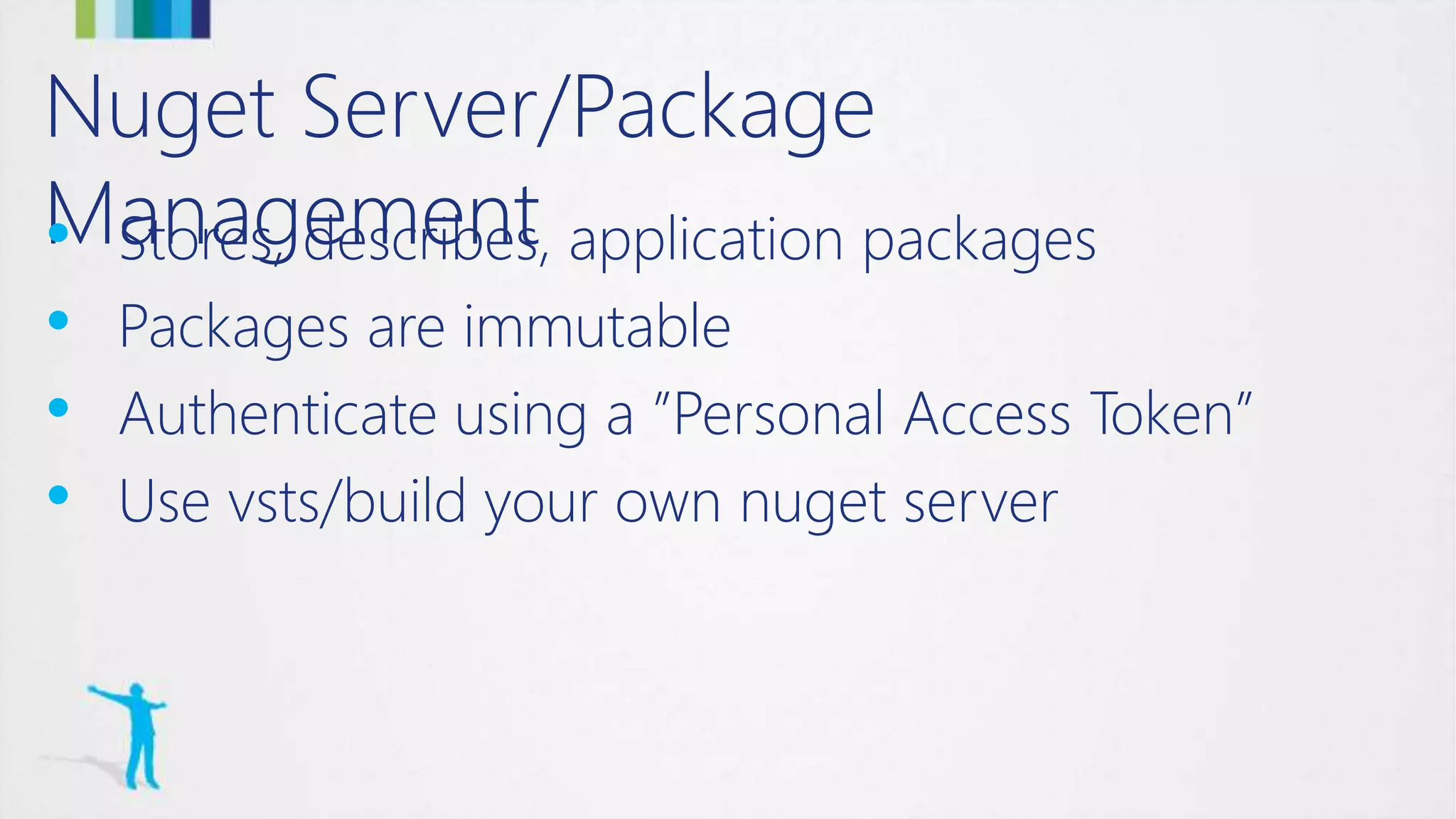 Nuget Server/Package
Management• Stores, describes, application packages
• Packages are immutable
• Authenticate using a ”Personal Access Token”
• Use vsts/build your own nuget server
 