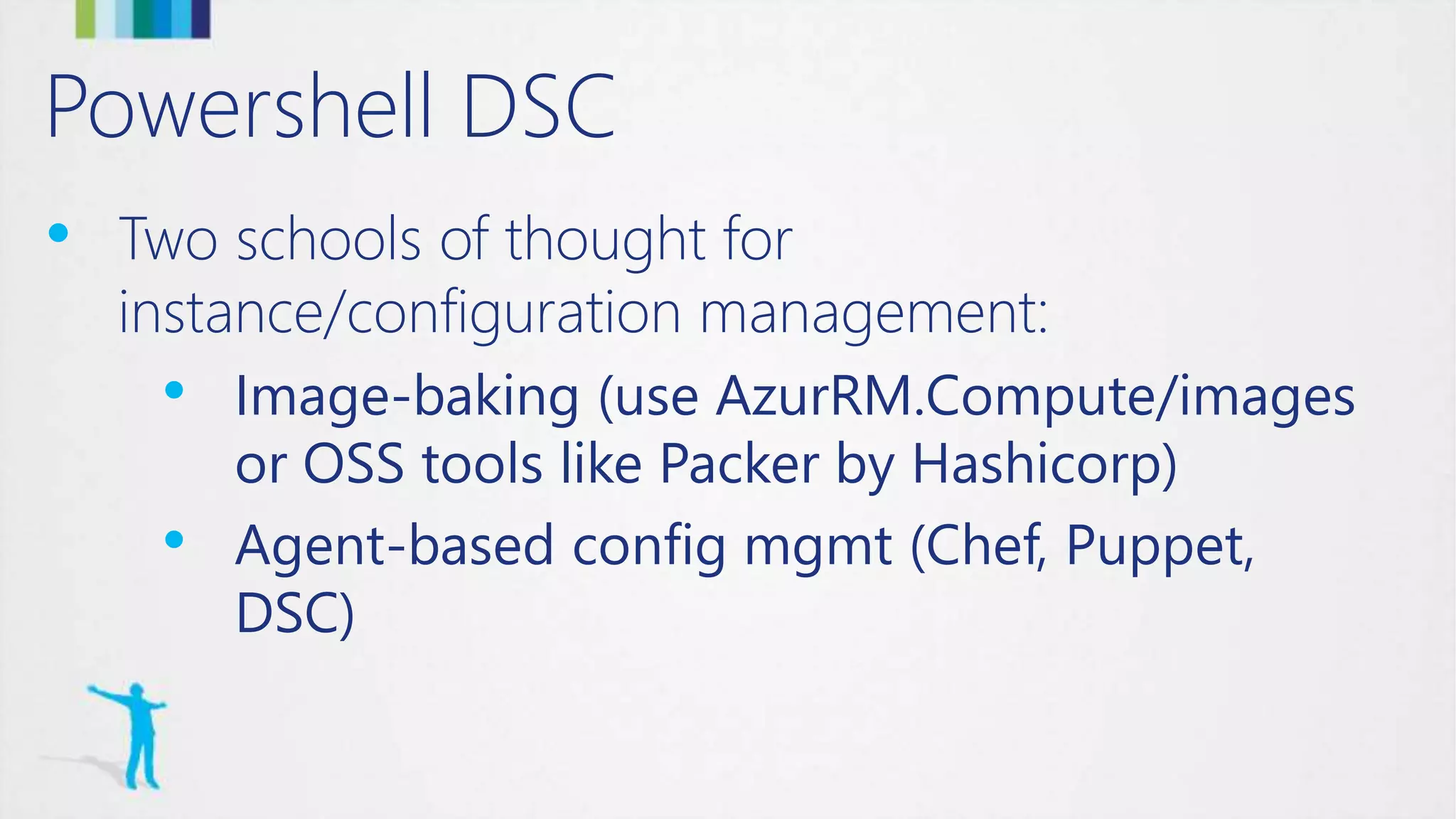 Powershell DSC
• Two schools of thought for
instance/configuration management:
• Image-baking (use AzurRM.Compute/images
or OSS tools like Packer by Hashicorp)
• Agent-based config mgmt (Chef, Puppet,
DSC)
 