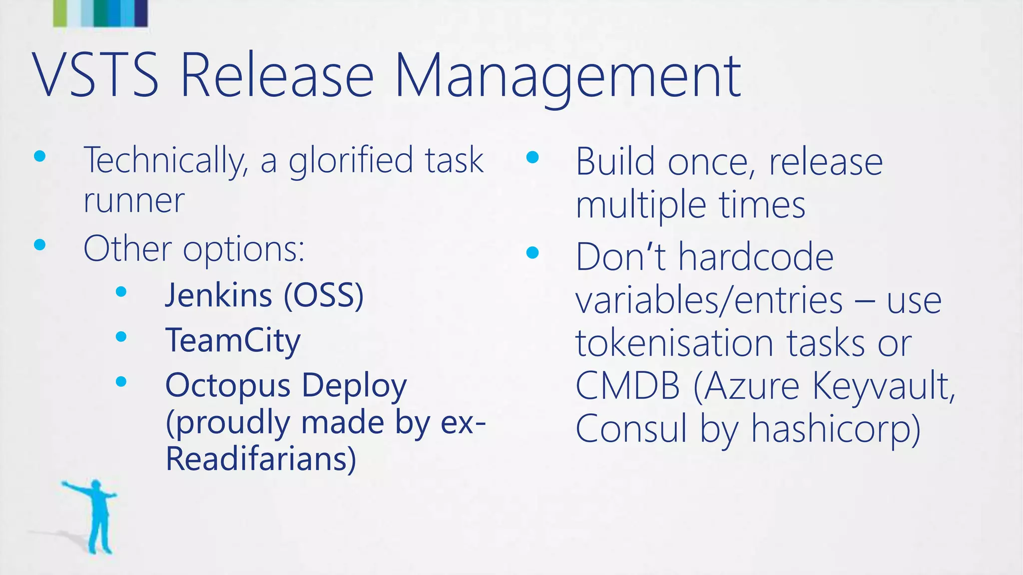 VSTS Release Management
• Technically, a glorified task
runner
• Other options:
• Jenkins (OSS)
• TeamCity
• Octopus Deploy
(proudly made by ex-
Readifarians)
• Build once, release
multiple times
• Don’t hardcode
variables/entries – use
tokenisation tasks or
CMDB (Azure Keyvault,
Consul by hashicorp)
 