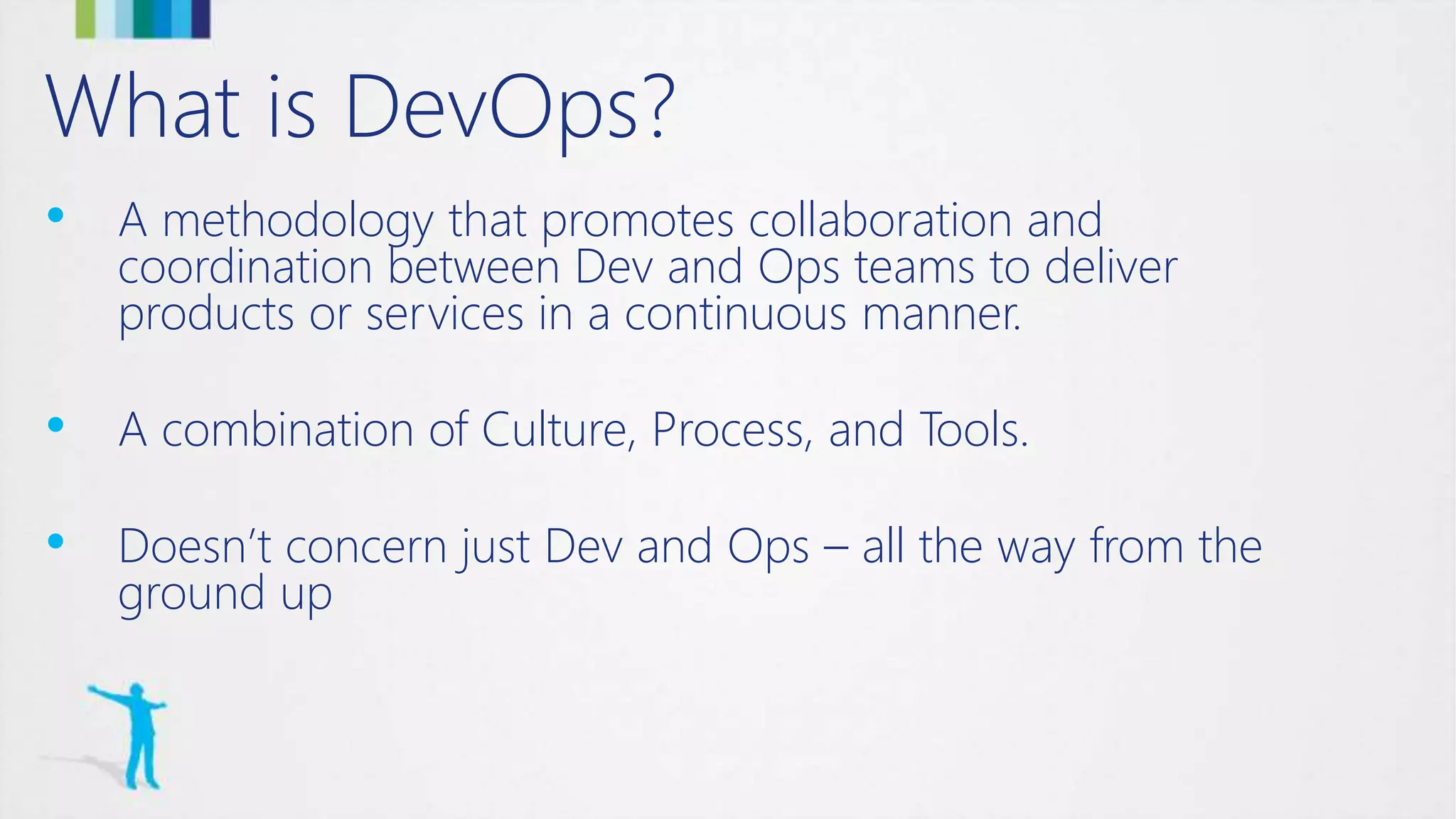 What is DevOps?
• A methodology that promotes collaboration and
coordination between Dev and Ops teams to deliver
products or services in a continuous manner.
• A combination of Culture, Process, and Tools.
• Doesn’t concern just Dev and Ops – all the way from the
ground up
 