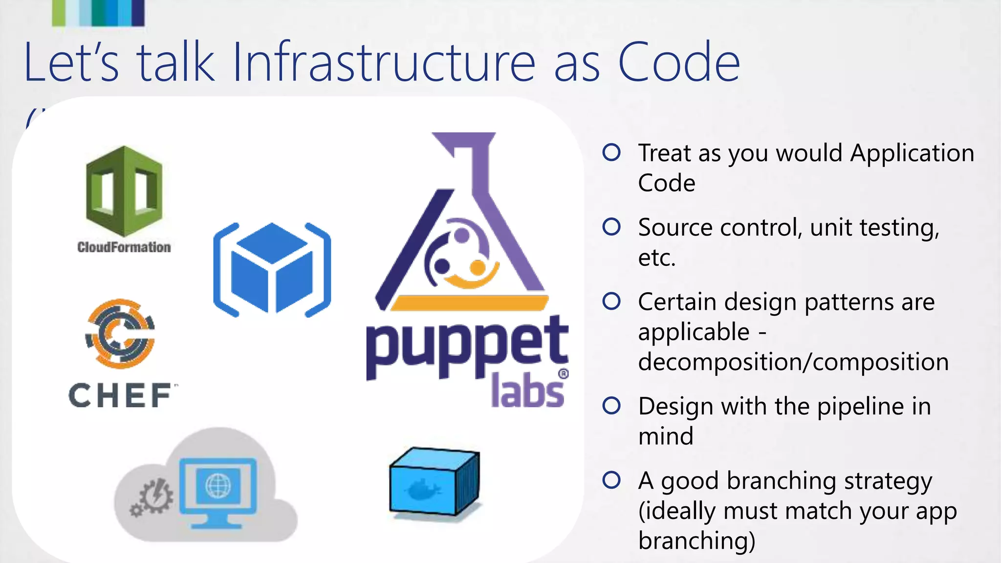 Let’s talk Infrastructure as Code
(IaC)  Treat as you would Application
Code
 Source control, unit testing,
etc.
 Certain design patterns are
applicable -
decomposition/composition
 Design with the pipeline in
mind
 A good branching strategy
(ideally must match your app
branching)
 