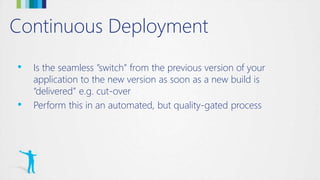 Continuous Deployment
• Is the seamless ”switch” from the previous version of your
application to the new version as soon as a new build is
“delivered” e.g. cut-over
• Perform this in an automated, but quality-gated process
 