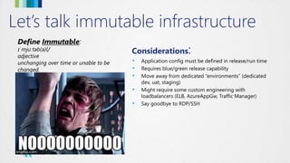 Let’s talk immutable infrastructure
Define Immutable:
ɪˈmjuːtəb(ə)l/
adjective
unchanging over time or unable to be
changed.
Considerations:
• Application config must be defined in release/run time
• Requires blue/green release capability
• Move away from dedicated “environments” (dedicated
dev, uat, staging)
• Might require some custom engineering with
loadbalancers (ELB, AzureAppGw, Traffic Manager)
• Say goodbye to RDP/SSH
 