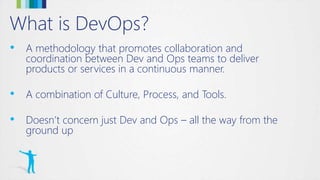 What is DevOps?
• A methodology that promotes collaboration and
coordination between Dev and Ops teams to deliver
products or services in a continuous manner.
• A combination of Culture, Process, and Tools.
• Doesn’t concern just Dev and Ops – all the way from the
ground up
 