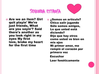 Segunda estrofaAre we an item? Girl quit playin' We're just friends, What are you sayin'? Said there's another as you look right in my eyes My first love, broke my heart for the first time ¿Somos un artículo?Chica salir jugandoSólo somos amigos,Lo que usted está diciendo?Dijo que hay otros como usted ve bien en mis ojosMi primer amor, me rompió el corazón por primera vez   Escuchar   Leer fonéticamente