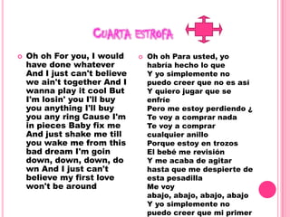 Cuarta estrofaOh oh For you, I would have done whatever And I just can't believe we ain't together And I wanna play it cool But I'm losin' you I'll buy you anything I'll buy you any ring Cause I'm in pieces Baby fix me And just shake me till you wake me from this bad dream I'm goin down, down, down, down And I just can't believe my first love won't be around Oh oh Para usted, yo habría hecho lo queY yo simplemente no puedo creer que no es asíY quiero jugar que se enfríePero me estoy perdiendo ¿Te voy a comprar nadaTe voy a comprar cualquier anilloPorque estoy en trozosEl bebé me revisiónY me acaba de agitar hasta que me despierte de esta pesadillaMe voy abajo, abajo, abajo, abajoY yo simplemente no puedo creer que mi primer amor no van a estar