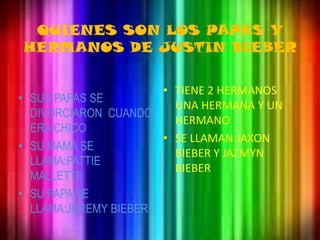 QUIENES SON LOS PAPAS Y HERMANOS DE JUSTIN BIEBERTIENE 2 HERMANOS UNA HERMANA Y UN HERMANOSE LLAMAN:JAXON BIEBER Y JAZMYN BIEBERSUS PAPAS SE DIVORCIARON  CUANDO ERA CHICOSU MAMA SE LLAMA:PATTIE MALLETTESU PAPA SE LLAMA:JEREMY BIEBER.