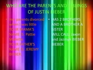 WHO ARE THE PARENTS AND SIBLINGS OF JUSTIN BIEBERHerparentsdivorcedwhen I waslittleYOUR MAMA'S NAME IS: PattieMalletteYOUR FATHER'S NAME IS: JEREMY BIEBER.HAS 2 BROTHERS AND A BROTHER A SISTERWILL CALL: Jaxon and Jazmyn BIEBER BIEBER