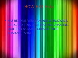 HOW HAS HidoHAS BECOME VERY FAMOUS WORLDWIDE.GIRLS AND BOYS LOVE YOU SING AMAZING.QUIERESN AS MANY GIRLS AS THEIR ROMANTIC SONGS.