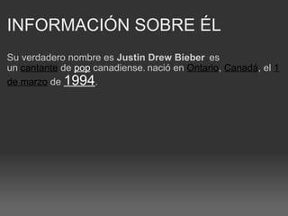INFORMACIÓN SOBRE ÉL   Su verdadero nombre es  Justin Drew Bieber    es un  cantante  de  pop  canadiense.   nació en  Ontario ,  Canadá , el  1 de marzo  de  1994 . 