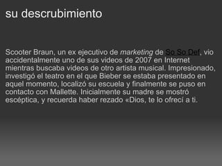 su descrubimiento Scooter Braun, un ex ejecutivo de  marketing  de  So So Def , vio accidentalmente uno de sus videos de 2007 en Internet mientras buscaba videos de otro artista musical. Impresionado, investigó el teatro en el que Bieber se estaba presentado en aquel momento, localizó su escuela y finalmente se puso en contacto con Mallette. Inicialmente su madre se mostró escéptica, y recuerda haber rezado «Dios, te lo ofrecí a ti. 