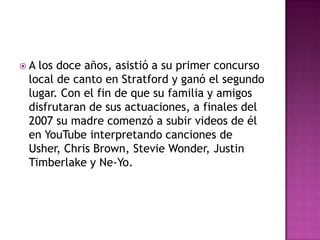 A los doce años, asistió a su primer concurso
 local de canto en Stratford y ganó el segundo
 lugar. Con el fin de que su familia y amigos
 disfrutaran de sus actuaciones, a finales del
 2007 su madre comenzó a subir videos de él
 en YouTube interpretando canciones de
 Usher, Chris Brown, Stevie Wonder, Justin
 Timberlake y Ne-Yo.
 