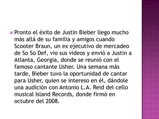  Prontoel éxito de Justin Bieber llego mucho
 más allá de su familia y amigos cuando
 Scooter Braun, un ex ejecutivo de mercadeo
 de So So Def, vio sus videos y envió a Justin a
 Atlanta, Georgia, donde se reunió con el
 famoso cantante Usher. Una semana más
 tarde, Bieber tuvo la oportunidad de cantar
 para Usher, quien se intereso en él, dándole
 una audición con Antonio L.A. Reid del cello
 musical Island Records, donde firmó en
 octubre del 2008.
 