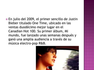  Enjulio del 2009, el primer sencillo de Justin
 Bieber titulado One Time, ubicado en las
 ventas duodécimo mejor lugar en el
 Canadian Hot 100. Su primer álbum, Mi
 mundo, fue lanzado unas semanas después y
 ganó una amplia audiencia a través de su
 música electro-pop R&B.
 