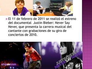  El
   11 de febrero de 2011 se realizó el estreno
 del documental Justin Bieber: Never Say
 Never, que presenta la carrera musical del
 cantante con grabaciones de su gira de
 conciertos de 2010.
 