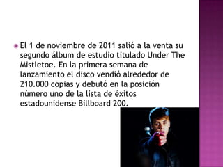  El1 de noviembre de 2011 salió a la venta su
 segundo álbum de estudio titulado Under The
 Mistletoe. En la primera semana de
 lanzamiento el disco vendió alrededor de
 210.000 copias y debutó en la posición
 número uno de la lista de éxitos
 estadounidense Billboard 200.
 