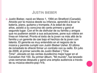 JUSTIN BIEBER
   Justin Bieber, nació en Marzo 1, 1994 en Stratford (Canadá).
    Atraído por la música desde su infancia, aprendió a tocar la
    batería, piano, guitarra y trompeta. A la edad de doce
    años, asistió a su concurso de canto primero y ganó el
    segundo lugar. Con el fin de disfrutar de su familia y amigos
    que no pudieron asistir a sus actuaciones, pone sus videos en
    línea en Internet. Pronto el éxito de la joven va más allá de la
    familia y un gerente de cae bajo el hechizo de la joven con
    talento. El gerente es muy entendido en el negocio de la
    música y permite cumplir con Justin Bieber Usher. El último
    de inmediato le ofreció firmar un contrato con su sello. En julio
    de 2009, el primer sencillo de Justin Bieber ( "One
    Time", ubicado en las ventas duodécimo mejor lugar en el
    Canadian Hot 100. Su primer álbum, "Mi mundo", fue lanzado
    unas semanas después y ganó una amplia audiencia a través
    de su música electro-pop r'n'b.
 