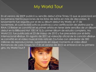 My World Tour

En el verano de 2009 publicó su sencillo debut «One Time»,12 que se posicionó en
las primeras treinta posiciones de las listas de éxitos en más de diez países. El
lanzamiento fue seguido por el de su álbum debut My World, el 17 de
noviembre, el cual recibió críticas positivas y una certificación de platino por la
RIAA.13 Bieber se convirtió en el primer artista en tener siete sencillos de un álbum
debut en la Billboard Hot 100.14 15 Su primer álbum de estudio completo, My
World 2.0, fue publicado el 23 de marzo de 2010 y fue precedido por el éxito
internacional «Baby». En agosto de 2011 el videoclip oficial de la canción «Baby»
se convirtió en el video musical más visto en YouTube con alrededor de 300
millones de reproducciones, superando en aquel momento al video «Bad
Romance» de Lady Gaga.16 17 En el verano de 2010 se embarcó en su primera
gira, My World Tour.9
 