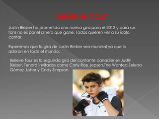 Believe Tour
Justin Bieber ha prometido una nueva gira para el 2012 y para sus
fans no es por el dinero que gane. Todas quieren ver a su ídolo
cantar.

Esperemos que la gira de Justin Bieber sea mundial ya que lo
adoran en todo el mundo.

Believe Tour es la segunda gira del cantante canadiense Justin
Bieber. Tendrá invitados como Carly Rae Jepsen,The Wanted,Selena
Gómez ,Usher y Cody Simpson.
 