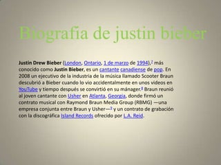 Biografia de justin bieber
Justin Drew Bieber (London, Ontario, 1 de marzo de 1994),7 más
conocido como Justin Bieber, es un cantante canadiense de pop. En
2008 un ejecutivo de la industria de la música llamado Scooter Braun
descubrió a Bieber cuando lo vio accidentalmente en unos videos en
YouTube y tiempo después se convirtió en su mánager.8 Braun reunió
al joven cantante con Usher en Atlanta, Georgia, donde firmó un
contrato musical con Raymond Braun Media Group (RBMG) —una
empresa conjunta entre Braun y Usher—9 y un contrato de grabación
con la discográfica Island Records ofrecido por L.A. Reid.
 