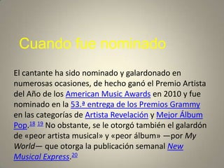 Cuando fue nominado
El cantante ha sido nominado y galardonado en
numerosas ocasiones, de hecho ganó el Premio Artista
del Año de los American Music Awards en 2010 y fue
nominado en la 53.ª entrega de los Premios Grammy
en las categorías de Artista Revelación y Mejor Álbum
Pop.18 19 No obstante, se le otorgó también el galardón
de «peor artista musical» y «peor álbum» —por My
World— que otorga la publicación semanal New
Musical Express.20
 