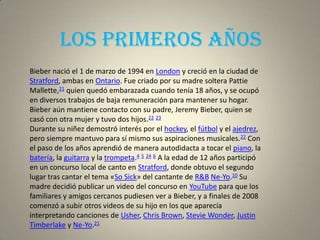 Los primeros años
Bieber nació el 1 de marzo de 1994 en London y creció en la ciudad de
Stratford, ambas en Ontario. Fue criado por su madre soltera Pattie
Mallette,21 quien quedó embarazada cuando tenía 18 años, y se ocupó
en diversos trabajos de baja remuneración para mantener su hogar.
Bieber aún mantiene contacto con su padre, Jeremy Bieber, quien se
casó con otra mujer y tuvo dos hijos.22 23
Durante su niñez demostró interés por el hockey, el fútbol y el ajedrez,
pero siempre mantuvo para sí mismo sus aspiraciones musicales.22 Con
el paso de los años aprendió de manera autodidacta a tocar el piano, la
batería, la guitarra y la trompeta.4 5 24 6 A la edad de 12 años participó
en un concurso local de canto en Stratford, donde obtuvo el segundo
lugar tras cantar el tema «So Sick» del cantante de R&B Ne-Yo.10 Su
madre decidió publicar un video del concurso en YouTube para que los
familiares y amigos cercanos pudiesen ver a Bieber, y a finales de 2008
comenzó a subir otros videos de su hijo en los que aparecía
interpretando canciones de Usher, Chris Brown, Stevie Wonder, Justin
Timberlake y Ne-Yo.21
 