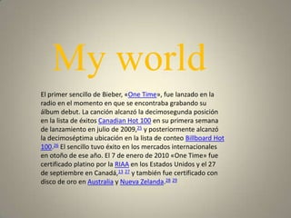 My world
El primer sencillo de Bieber, «One Time», fue lanzado en la
radio en el momento en que se encontraba grabando su
álbum debut. La canción alcanzó la decimosegunda posición
en la lista de éxitos Canadian Hot 100 en su primera semana
de lanzamiento en julio de 2009,25 y posteriormente alcanzó
la decimoséptima ubicación en la lista de conteo Billboard Hot
100.26 El sencillo tuvo éxito en los mercados internacionales
en otoño de ese año. El 7 de enero de 2010 «One Time» fue
certificado platino por la RIAA en los Estados Unidos y el 27
de septiembre en Canadá,13 27 y también fue certificado con
disco de oro en Australia y Nueva Zelanda.28 29
 