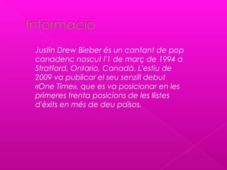  Justin Drew Bieber és un cantant de pop
canadenc nascut l'1 de març de 1994 a
Stratford, Ontario, Canadà. L'estiu de
2009 va publicar el seu senzill debut
«One Time», que es va posicionar en les
primeres trenta posicions de les llistes
d'èxits en més de deu països.
 